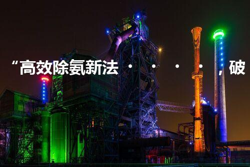 “高效除氨新法，破解氨氮廢水超標難題”